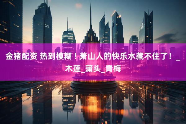 金猪配资 热到模糊 ! 萧山人的快乐水藏不住了！_木莲_蒲头_青梅