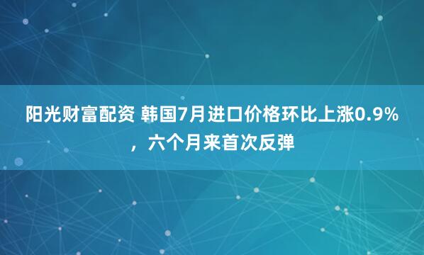 阳光财富配资 韩国7月进口价格环比上涨0.9%，六个月来首次反弹