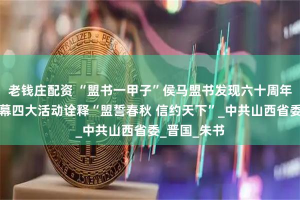 老钱庄配资 “盟书一甲子”侯马盟书发现六十周年系列活动启幕四大活动诠释“盟誓春秋 信约天下”_中共山西省委_晋国_朱书