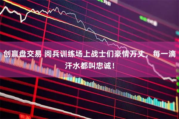 创赢盘交易 阅兵训练场上战士们豪情万丈，每一滴汗水都叫忠诚！