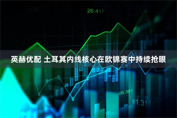 英赫优配 土耳其内线核心在欧锦赛中持续抢眼