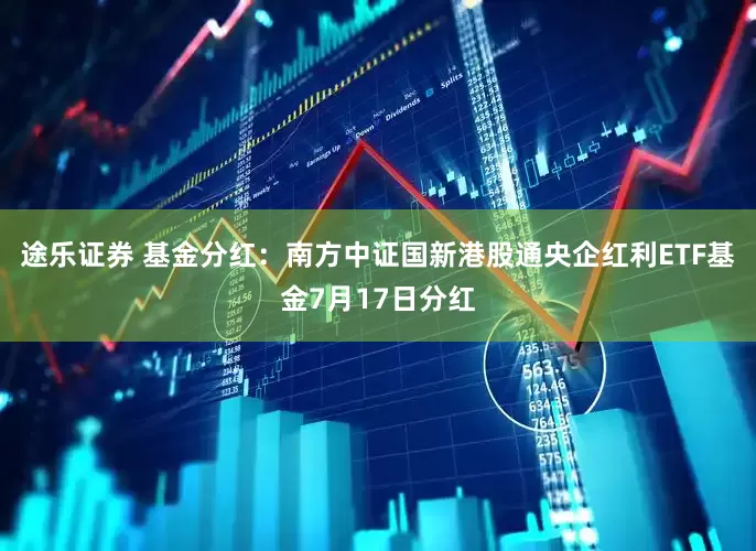 途乐证券 基金分红:南方中证国新港股通央企红利ETF基金7月17日分红