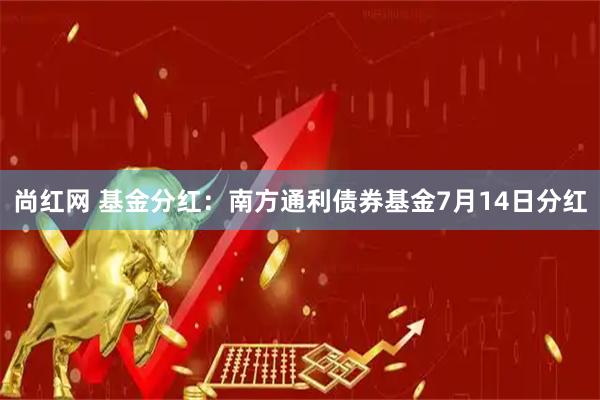 尚红网 基金分红：南方通利债券基金7月14日分红