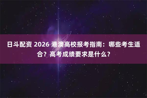 日斗配资 2026 港澳高校报考指南:哪些考生适合?高考成绩要求是什么?