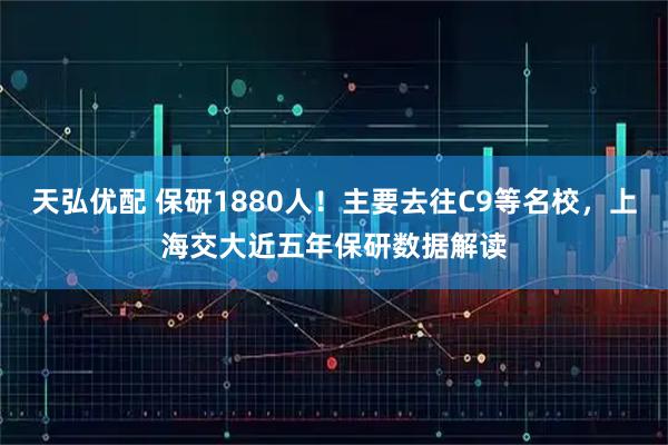 天弘优配 保研1880人!主要去往C9等名校,上海交大近五年保研数据解读