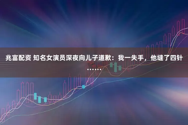 兆富配资 知名女演员深夜向儿子道歉：我一失手，他缝了四针……