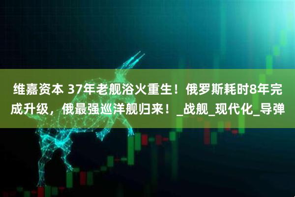 维嘉资本 37年老舰浴火重生!俄罗斯耗时8年完成升级,俄最强巡洋舰归来!_战舰_现代化_导弹