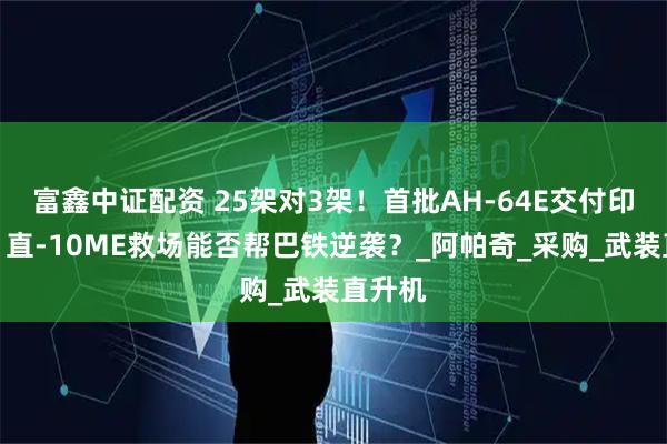 富鑫中证配资 25架对3架！首批AH-64E交付印陆军，直-10ME救场能否帮巴铁逆袭？_阿帕奇_采购_武装直升机