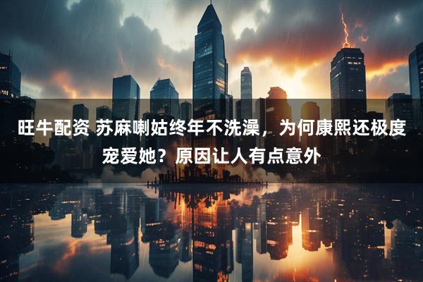旺牛配资 苏麻喇姑终年不洗澡，为何康熙还极度宠爱她？原因让人有点意外