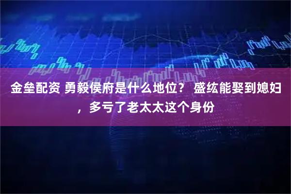 金垒配资 勇毅侯府是什么地位？ 盛纮能娶到媳妇，多亏了老太太这个身份