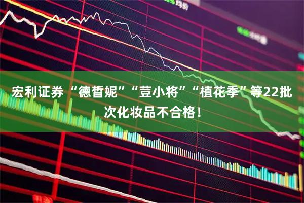宏利证券 “德皙妮”“荳小将”“植花季”等22批次化妆品不合格！