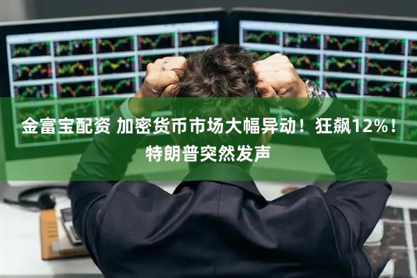 金富宝配资 加密货币市场大幅异动！狂飙12%！特朗普突然发声